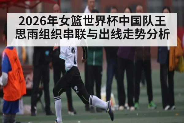 2026年女篮世界杯中国队王思雨组织串联与出线走势分析
